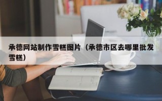 沂源承德网站制作雪糕图片（承德市区去哪里批发雪糕）