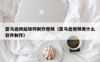 沂源亚马逊网站如何制作视频（亚马逊视频用什么软件制作）