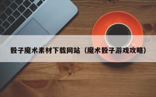 沂源骰子魔术素材下载网站（魔术骰子游戏攻略）